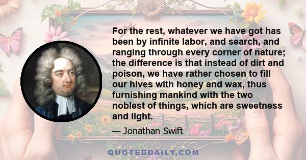 For the rest, whatever we have got has been by infinite labor, and search, and ranging through every corner of nature; the difference is that instead of dirt and poison, we have rather chosen to fill our hives with