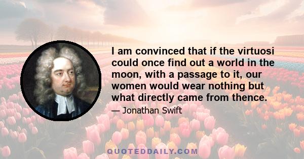 I am convinced that if the virtuosi could once find out a world in the moon, with a passage to it, our women would wear nothing but what directly came from thence.