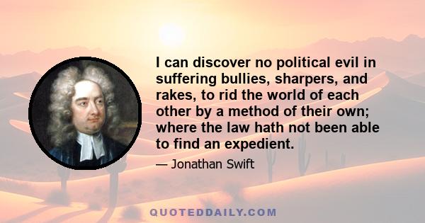 I can discover no political evil in suffering bullies, sharpers, and rakes, to rid the world of each other by a method of their own; where the law hath not been able to find an expedient.