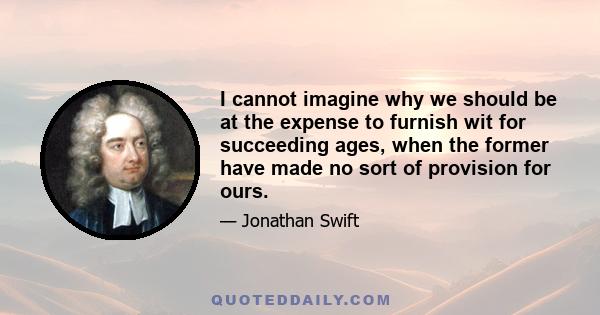 I cannot imagine why we should be at the expense to furnish wit for succeeding ages, when the former have made no sort of provision for ours.