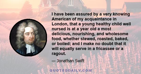 I have been assured by a very knowing American of my acquaintance in London, that a young healthy child well nursed is at a year old a most delicious, nourishing, and wholesome food, whether stewed, roasted, baked, or