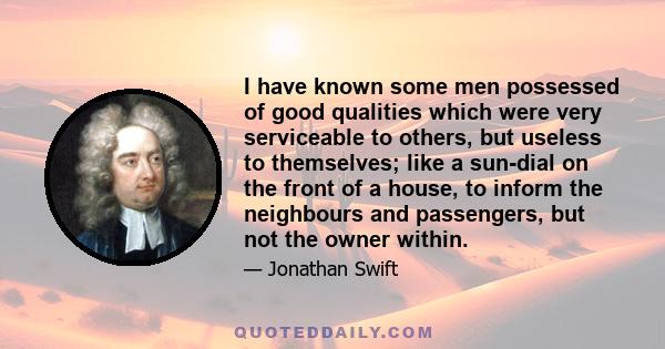 I have known some men possessed of good qualities which were very serviceable to others, but useless to themselves; like a sun-dial on the front of a house, to inform the neighbours and passengers, but not the owner