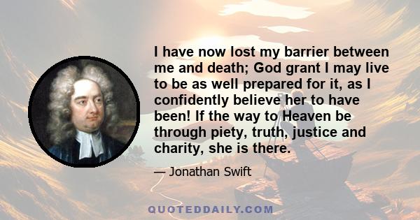 I have now lost my barrier between me and death; God grant I may live to be as well prepared for it, as I confidently believe her to have been! If the way to Heaven be through piety, truth, justice and charity, she is