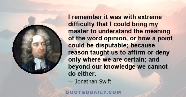 I remember it was with extreme difficulty that I could bring my master to understand the meaning of the word opinion, or how a point could be disputable; because reason taught us to affirm or deny only where we are