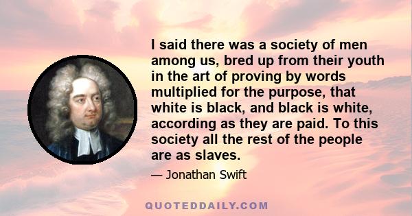 I said there was a society of men among us, bred up from their youth in the art of proving by words multiplied for the purpose, that white is black, and black is white, according as they are paid. To this society all