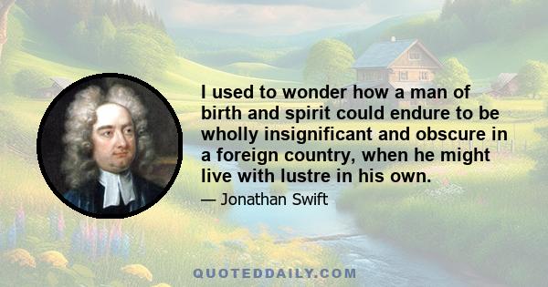 I used to wonder how a man of birth and spirit could endure to be wholly insignificant and obscure in a foreign country, when he might live with lustre in his own.