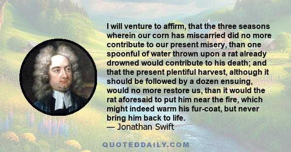 I will venture to affirm, that the three seasons wherein our corn has miscarried did no more contribute to our present misery, than one spoonful of water thrown upon a rat already drowned would contribute to his death;