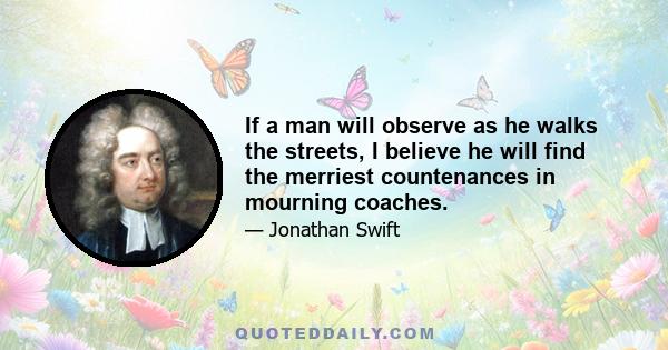 If a man will observe as he walks the streets, I believe he will find the merriest countenances in mourning coaches.