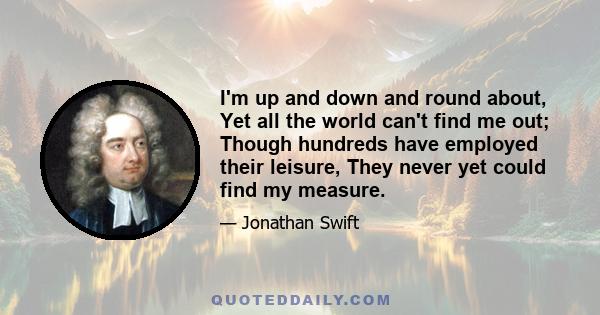 I'm up and down and round about, Yet all the world can't find me out; Though hundreds have employed their leisure, They never yet could find my measure.