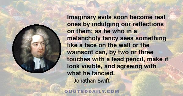 Imaginary evils soon become real ones by indulging our reflections on them; as he who in a melancholy fancy sees something like a face on the wall or the wainscot can, by two or three touches with a lead pencil, make it 