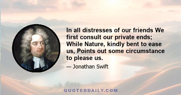 In all distresses of our friends We first consult our private ends; While Nature, kindly bent to ease us, Points out some circumstance to please us.