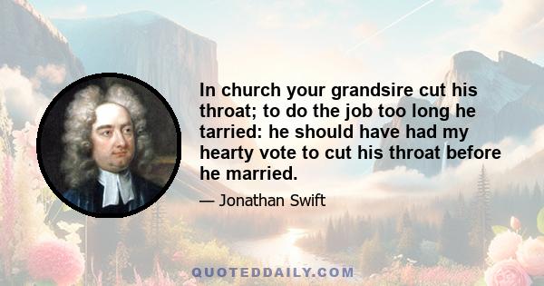 In church your grandsire cut his throat; to do the job too long he tarried: he should have had my hearty vote to cut his throat before he married.