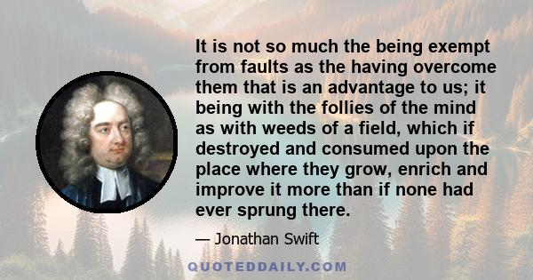 It is not so much the being exempt from faults as the having overcome them that is an advantage to us; it being with the follies of the mind as with weeds of a field, which if destroyed and consumed upon the place where 