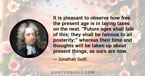 It is pleasant to observe how free the present age is in laying taxes on the next. Future ages shall talk of this; they shall be famous to all posterity; whereas their time and thoughts will be taken up about present