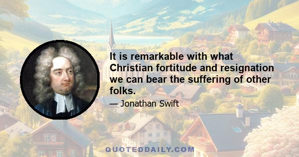 It is remarkable with what Christian fortitude and resignation we can bear the suffering of other folks.