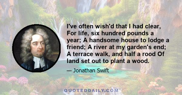 I've often wish'd that I had clear, For life, six hundred pounds a year; A handsome house to lodge a friend; A river at my garden's end; A terrace walk, and half a rood Of land set out to plant a wood.