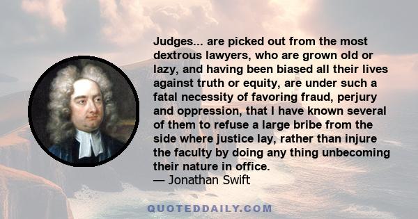 Judges... are picked out from the most dextrous lawyers, who are grown old or lazy, and having been biased all their lives against truth or equity, are under such a fatal necessity of favoring fraud, perjury and