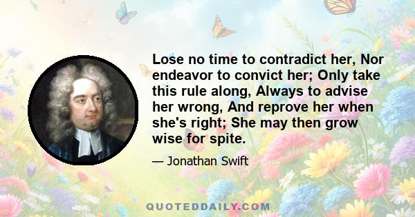 Lose no time to contradict her, Nor endeavor to convict her; Only take this rule along, Always to advise her wrong, And reprove her when she's right; She may then grow wise for spite.