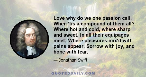 Love why do we one passion call, When 'tis a compound of them all? Where hot and cold, where sharp and sweet, In all their equipages meet; Where pleasures mix'd with pains appear, Sorrow with joy, and hope with fear.