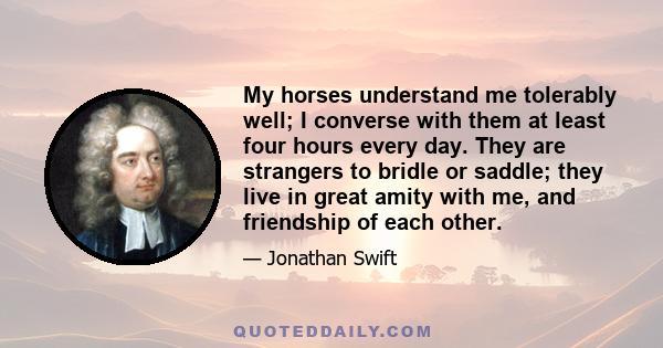 My horses understand me tolerably well; I converse with them at least four hours every day. They are strangers to bridle or saddle; they live in great amity with me, and friendship of each other.