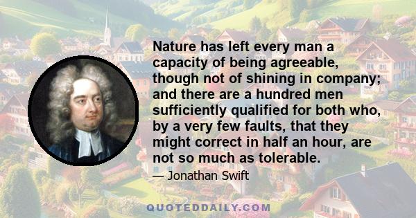 Nature has left every man a capacity of being agreeable, though not of shining in company; and there are a hundred men sufficiently qualified for both who, by a very few faults, that they might correct in half an hour,