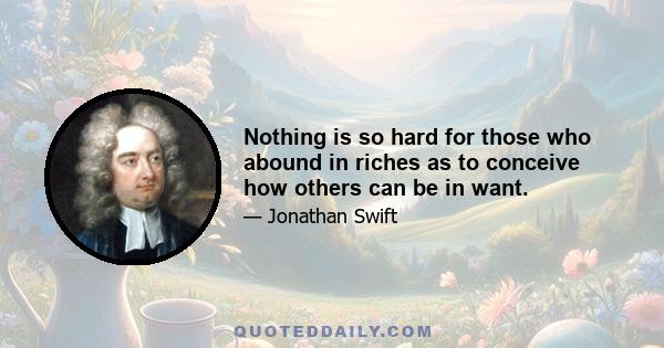 Nothing is so hard for those who abound in riches as to conceive how others can be in want.