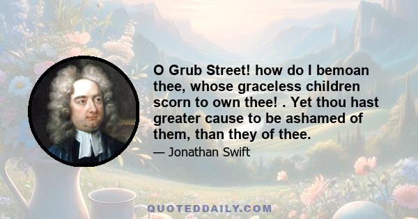 O Grub Street! how do I bemoan thee, whose graceless children scorn to own thee! . Yet thou hast greater cause to be ashamed of them, than they of thee.