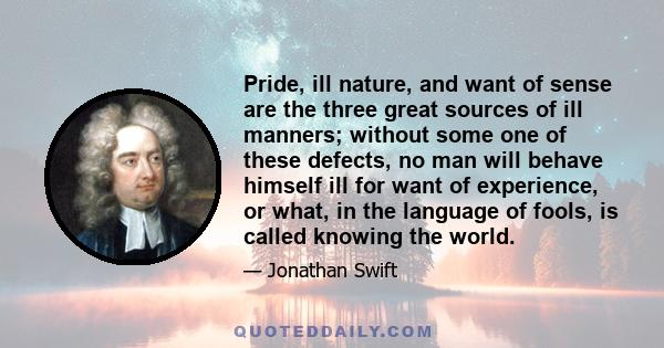 Pride, ill nature, and want of sense are the three great sources of ill manners; without some one of these defects, no man will behave himself ill for want of experience, or what, in the language of fools, is called