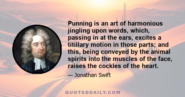 Punning is an art of harmonious jingling upon words, which, passing in at the ears, excites a titillary motion in those parts; and this, being conveyed by the animal spirits into the muscles of the face, raises the