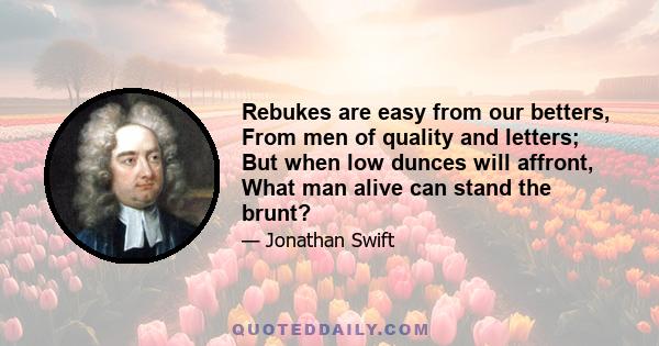 Rebukes are easy from our betters, From men of quality and letters; But when low dunces will affront, What man alive can stand the brunt?