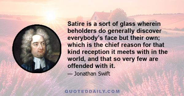 Satire is a sort of glass wherein beholders do generally discover everybody’s face but their own; which is the chief reason for that kind reception it meets with in the world, and that so very few are offended with it.