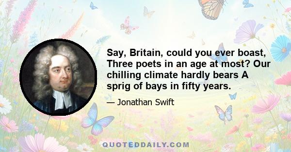 Say, Britain, could you ever boast, Three poets in an age at most? Our chilling climate hardly bears A sprig of bays in fifty years.