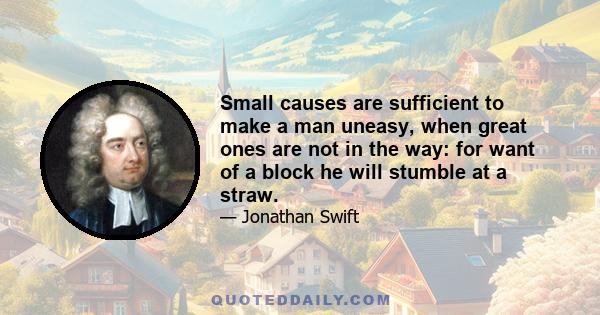 Small causes are sufficient to make a man uneasy, when great ones are not in the way: for want of a block he will stumble at a straw.