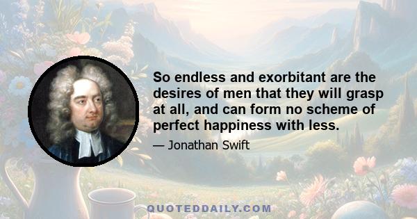 So endless and exorbitant are the desires of men that they will grasp at all, and can form no scheme of perfect happiness with less.