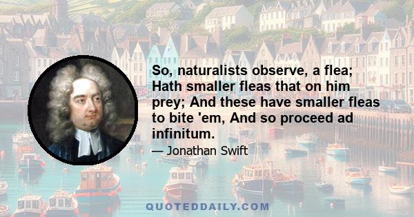 So, naturalists observe, a flea; Hath smaller fleas that on him prey; And these have smaller fleas to bite 'em, And so proceed ad infinitum.