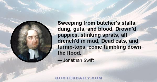 Sweeping from butcher's stalls, dung, guts, and blood, Drown'd puppies, stinking sprats, all drench'd in mud, Dead cats, and turnip-tops, come tumbling down the flood.