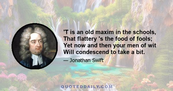 'T is an old maxim in the schools, That flattery 's the food of fools; Yet now and then your men of wit Will condescend to take a bit.