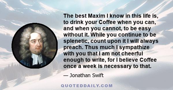 The best Maxim I know in this life is, to drink your Coffee when you can, and when you cannot, to be easy without it.