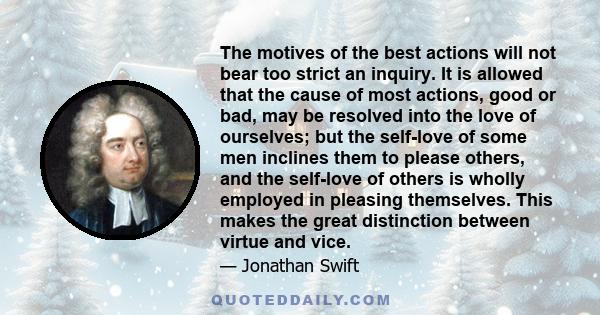 The motives of the best actions will not bear too strict an inquiry. It is allowed that the cause of most actions, good or bad, may be resolved into the love of ourselves; but the self-love of some men inclines them to