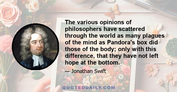 The various opinions of philosophers have scattered through the world as many plagues of the mind as Pandora's box did those of the body; only with this difference, that they have not left hope at the bottom.