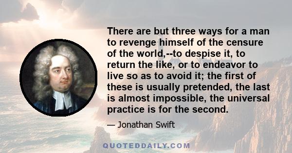 There are but three ways for a man to revenge himself of the censure of the world,--to despise it, to return the like, or to endeavor to live so as to avoid it; the first of these is usually pretended, the last is