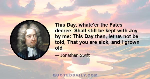 This Day, whate'er the Fates decree; Shall still be kept with Joy by me: This Day then, let us not be told, That you are sick, and I grown old