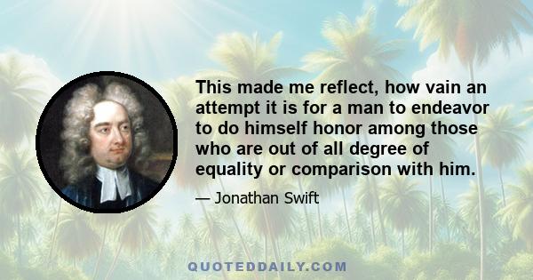 This made me reflect, how vain an attempt it is for a man to endeavor to do himself honor among those who are out of all degree of equality or comparison with him.