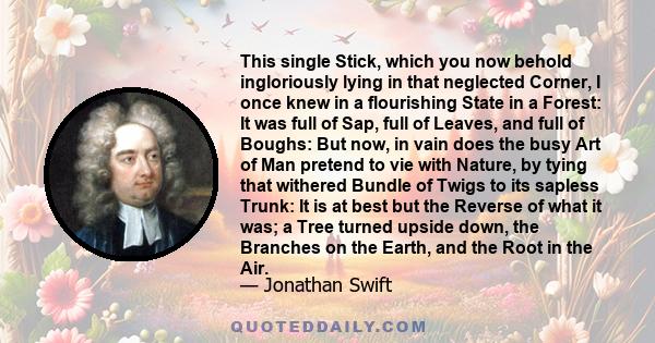 This single Stick, which you now behold ingloriously lying in that neglected Corner, I once knew in a flourishing State in a Forest: It was full of Sap, full of Leaves, and full of Boughs: But now, in vain does the busy 