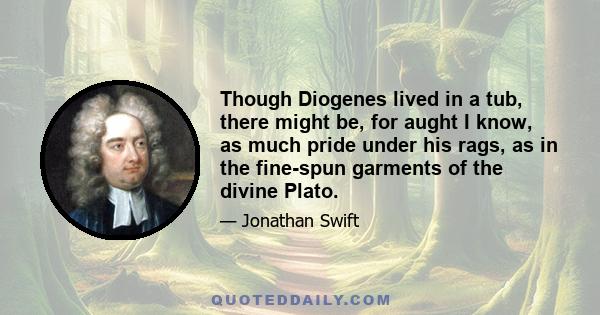 Though Diogenes lived in a tub, there might be, for aught I know, as much pride under his rags, as in the fine-spun garments of the divine Plato.