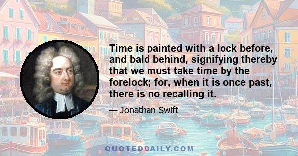 Time is painted with a lock before, and bald behind, signifying thereby that we must take time by the forelock; for, when it is once past, there is no recalling it.