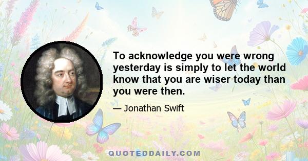 To acknowledge you were wrong yesterday is simply to let the world know that you are wiser today than you were then.