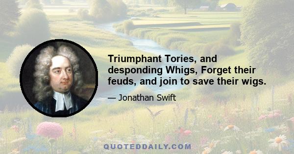 Triumphant Tories, and desponding Whigs, Forget their feuds, and join to save their wigs.