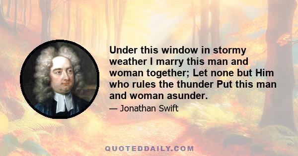 Under this window in stormy weather I marry this man and woman together; Let none but Him who rules the thunder Put this man and woman asunder.