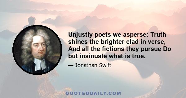 Unjustly poets we asperse: Truth shines the brighter clad in verse, And all the fictions they pursue Do but insinuate what is true.